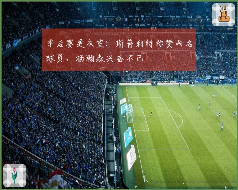 季后赛更衣室：斯普利特称赞两名球员，杨瀚森兴奋不已