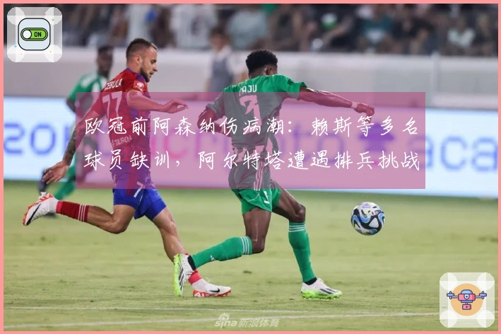 欧冠前阿森纳伤病潮：赖斯等多名球员缺训，阿尔特塔遭遇排兵挑战