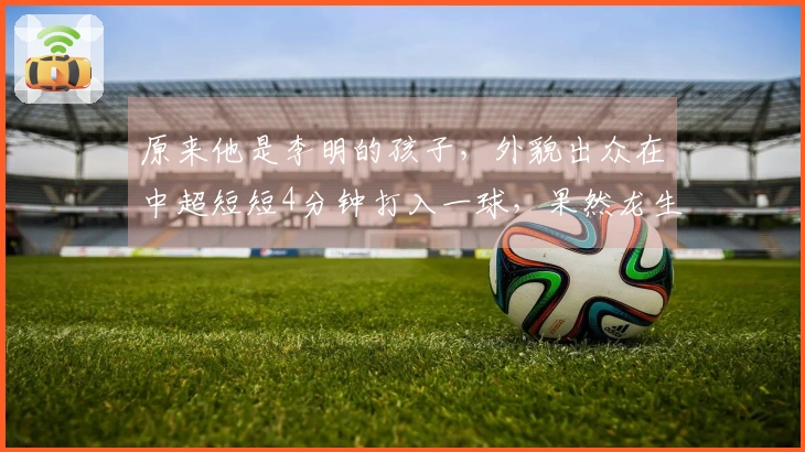 原来他是李明的孩子，外貌出众在中超短短4分钟打入一球，果然龙生龙凤生凤
