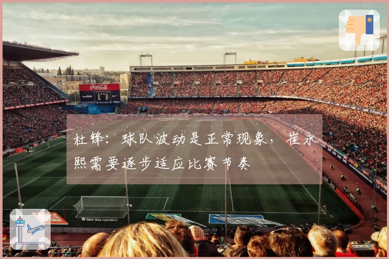 杜锋：球队波动是正常现象，崔永熙需要逐步适应比赛节奏