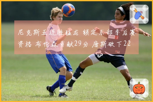 尼克斯五连胜猛龙 锁定东部季后赛资格 布伦森贡献29分 唐斯砍下22分10篮板