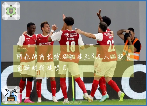 阿森纳酋长球场扩建至8万人，投资金额超新建项目
