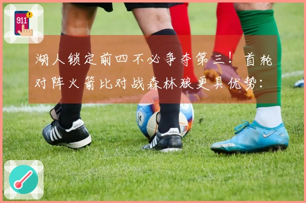 湖人锁定前四不必争夺第三！首轮对阵火箭比对战森林狼更具优势：41岁詹皇多一天休息