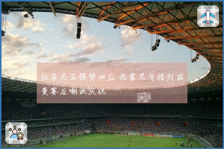 拉菲尼亚强势回应 西蒙尼与格列兹曼赛后嘲讽庆祝