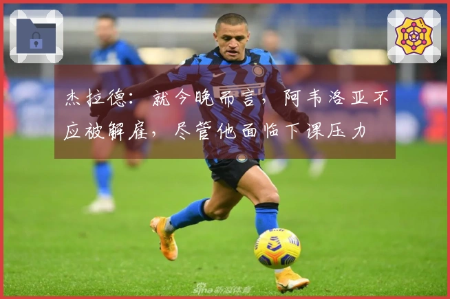 杰拉德：就今晚而言，阿韦洛亚不应被解雇，尽管他面临下课压力