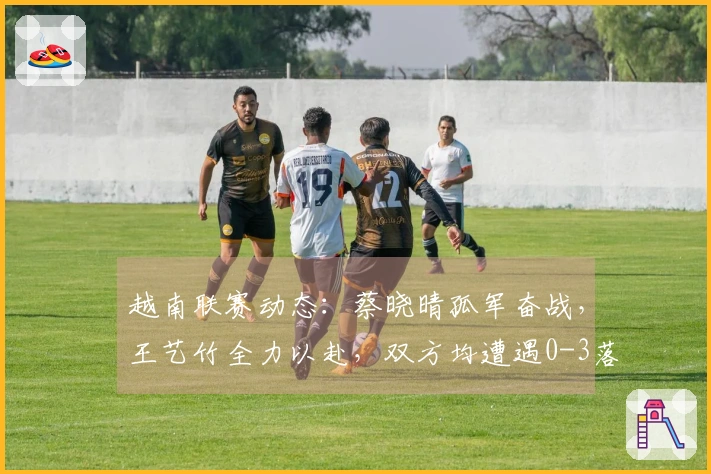 越南联赛动态：蔡晓晴孤军奋战，王艺竹全力以赴，双方均遭遇0-3落败