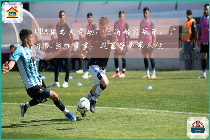 CBA排名大变动，上海确定冠军，广东队困难重重，辽篮争夺第八位