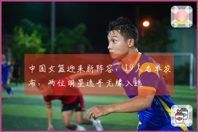 中国女篮迎来新阵容，19人名单发布，两位明星选手无缘入选