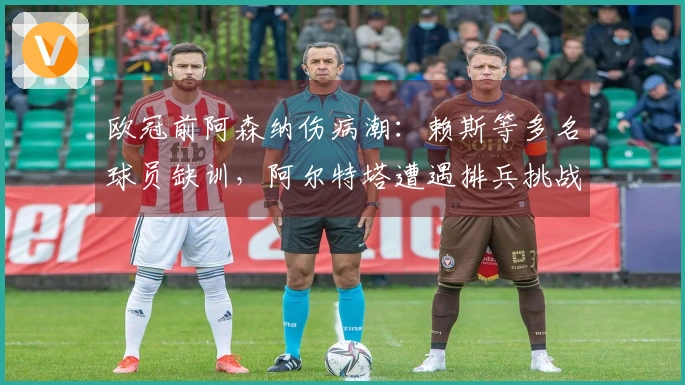 欧冠前阿森纳伤病潮：赖斯等多名球员缺训，阿尔特塔遭遇排兵挑战