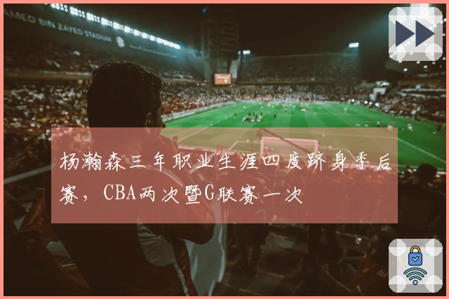 杨瀚森三年职业生涯四度跻身季后赛，CBA两次暨G联赛一次