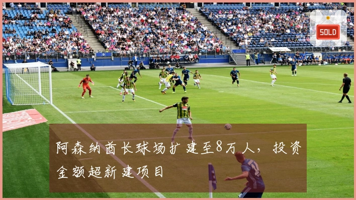 阿森纳酋长球场扩建至8万人，投资金额超新建项目